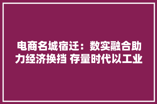 电商名城宿迁：数实融合助力经济换挡 存量时代以工业电商突围