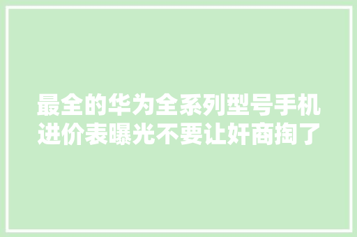最全的华为全系列型号手机进价表曝光不要让奸商掏了你的口袋