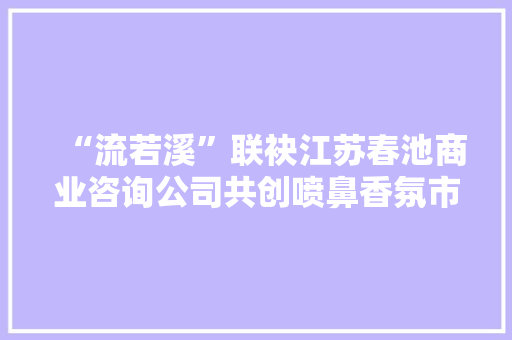 “流若溪”联袂江苏春池商业咨询公司共创喷鼻香氛市场新篇章