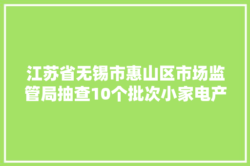 江苏省无锡市惠山区市场监管局抽查10个批次小家电产品合格率为70%