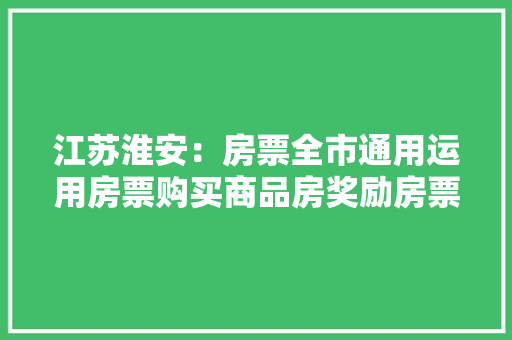 江苏淮安：房票全市通用运用房票购买商品房奖励房票运用金额的10%