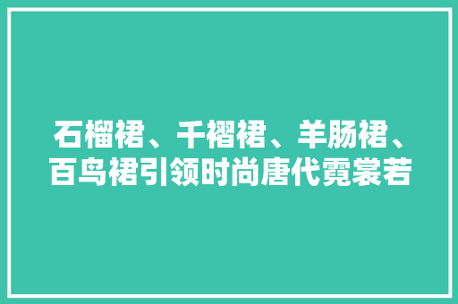 石榴裙、千褶裙、羊肠裙、百鸟裙引领时尚唐代霓裳若何美得不掉足
