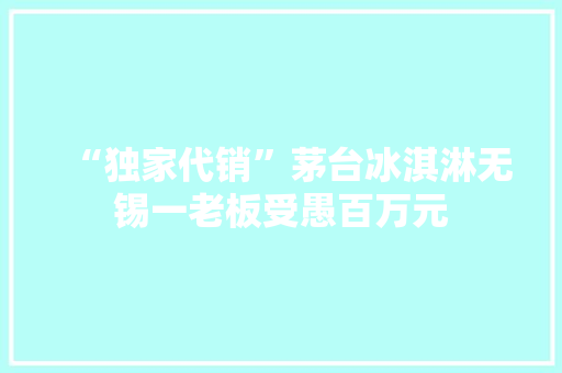“独家代销”茅台冰淇淋无锡一老板受愚百万元