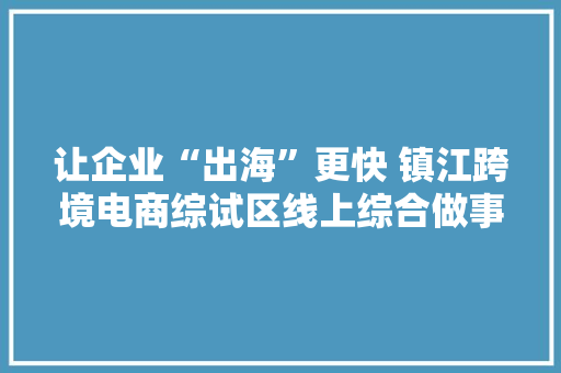 让企业“出海”更快 镇江跨境电商综试区线上综合做事平台正式上线