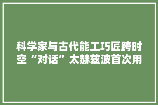 科学家与古代能工巧匠跨时空“对话”太赫兹波首次用于青铜文物层析成像分析