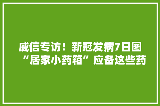 威信专访！新冠发病7日图“居家小药箱”应备这些药
