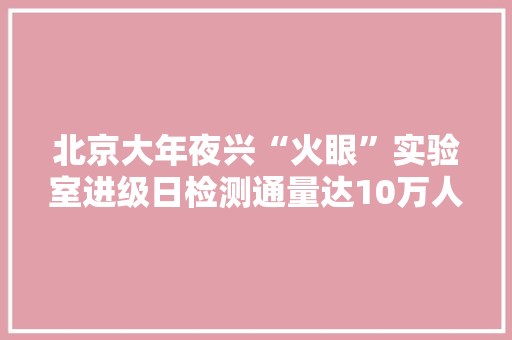 北京大年夜兴“火眼”实验室进级日检测通量达10万人份