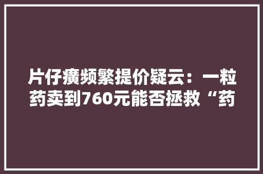 片仔癀频繁提价疑云：一粒药卖到760元能否拯救“药中茅台”