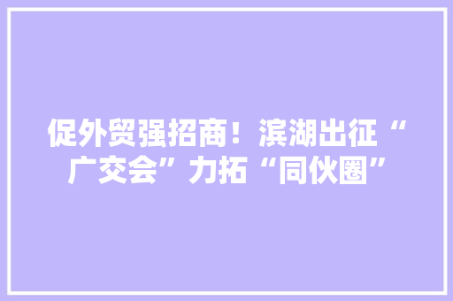 促外贸强招商！滨湖出征“广交会”力拓“同伙圈”