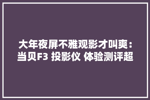 大年夜屏不雅观影才叫爽：当贝F3 投影仪 体验测评超高性价比旗舰投影机