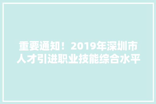 重要通知！2019年深圳市人才引进职业技能综合水平测试开始报名！