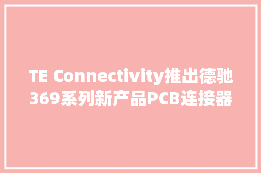 TE Connectivity推出德驰369系列新产品PCB连接器