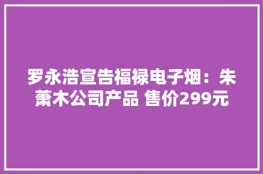 罗永浩宣告福禄电子烟：朱萧木公司产品 售价299元