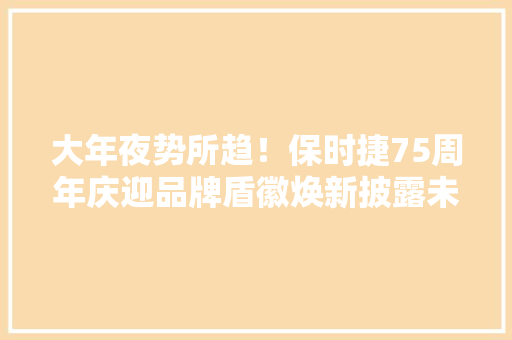 大年夜势所趋！保时捷75周年庆迎品牌盾徽焕新披露未来电动化构造