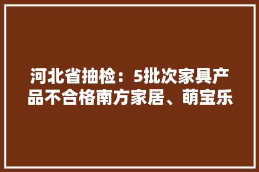 河北省抽检：5批次家具产品不合格南方家居、萌宝乐等品牌上榜