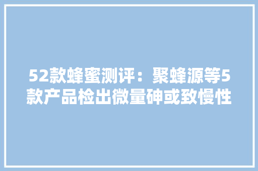 52款蜂蜜测评：聚蜂源等5款产品检出微量砷或致慢性砷中毒