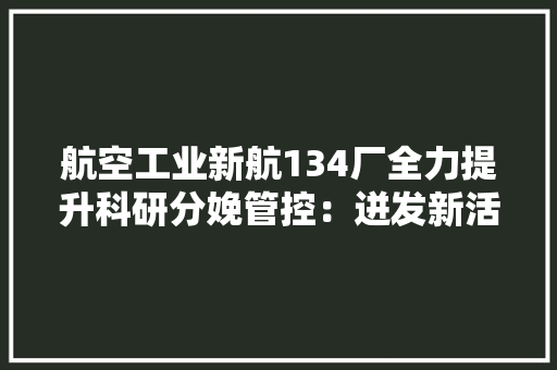 航空工业新航134厂全力提升科研分娩管控：迸发新活力