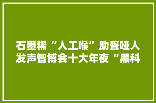 石墨稀“人工喉”助聋哑人发声智博会十大年夜“黑科技”产品亮相