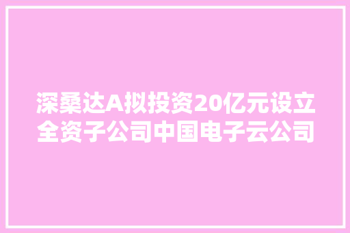 深桑达A拟投资20亿元设立全资子公司中国电子云公司
