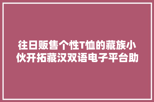 往日贩售个性T恤的藏族小伙开拓藏汉双语电子平台助力西藏扶贫