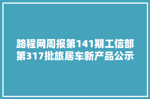 路程网周报第141期工信部第317批旅居车新产品公示