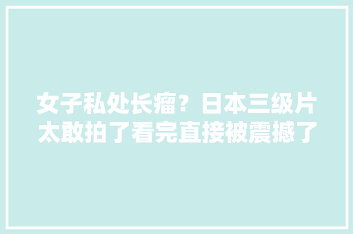 女子私处长瘤？日本三级片太敢拍了看完直接被震撼了