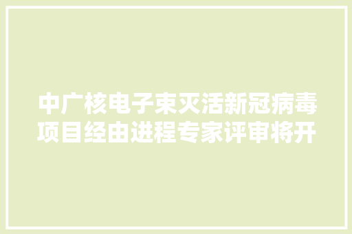 中广核电子束灭活新冠病毒项目经由进程专家评审将开始用于冷链食物外包装消毒