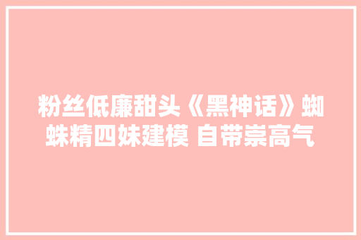 粉丝低廉甜头《黑神话》蜘蛛精四妹建模 自带崇高气场