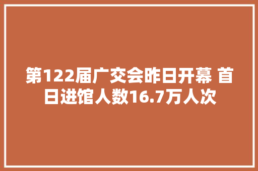 第122届广交会昨日开幕 首日进馆人数16.7万人次