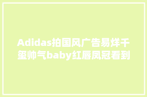 Adidas拍国风广告易烊千玺帅气baby红唇凤冠看到刘亦菲买了