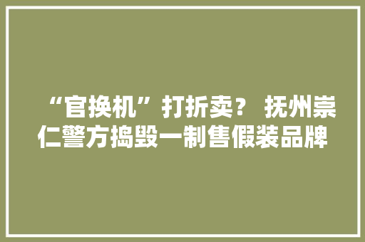 “官换机”打折卖？ 抚州崇仁警方捣毁一制售假装品牌手机窝点