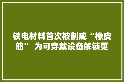 铁电材料首次被制成“橡皮筋” 为可穿戴设备解锁更多造型