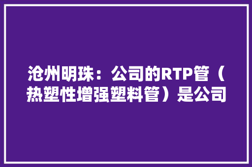 沧州明珠：公司的RTP管（热塑性增强塑料管）是公司在PE管道产品根本上自立研发的一类产品