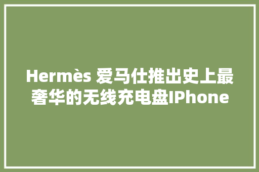Hermès 爱马仕推出史上最奢华的无线充电盘IPhone 或安卓都能用