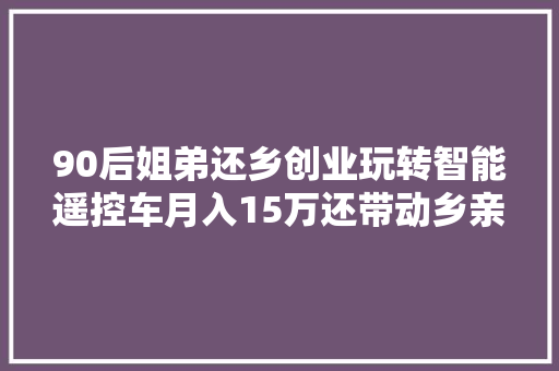 90后姐弟还乡创业玩转智能遥控车月入15万还带动乡亲就业