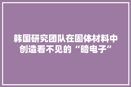 韩国研究团队在固体材料中创造看不见的“暗电子”