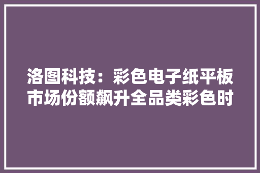 洛图科技：彩色电子纸平板市场份额飙升全品类彩色时代光降