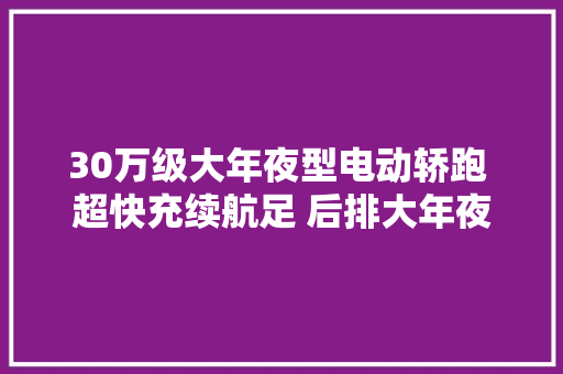 30万级大年夜型电动轿跑 超快充续航足 后排大年夜躺椅 远航Y6实拍简评
