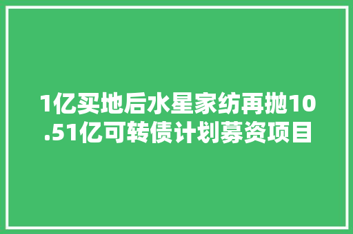 1亿买地后水星家纺再抛10.51亿可转债计划募资项目存疑投资者不满