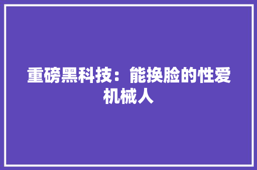 重磅黑科技：能换脸的性爱机械人