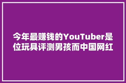 今年最赚钱的YouTuber是位玩具评测男孩而中国网红大年夜多是蜜斯姐