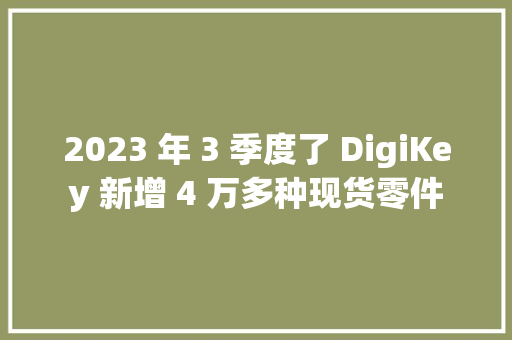 2023 年 3 季度了 DigiKey 新增 4 万多种现货零件