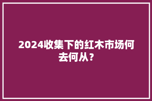 2024收集下的红木市场何去何从？