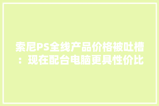 索尼PS全线产品价格被吐槽：现在配台电脑更具性价比