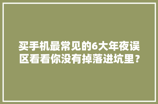 买手机最常见的6大年夜误区看看你没有掉落进坑里？
