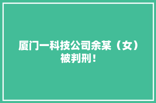 厦门一科技公司余某（女）被判刑！