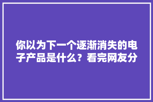 你以为下一个逐渐消失的电子产品是什么？看完网友分享深以为然
