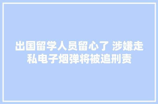 出国留学人员留心了 涉嫌走私电子烟弹将被追刑责