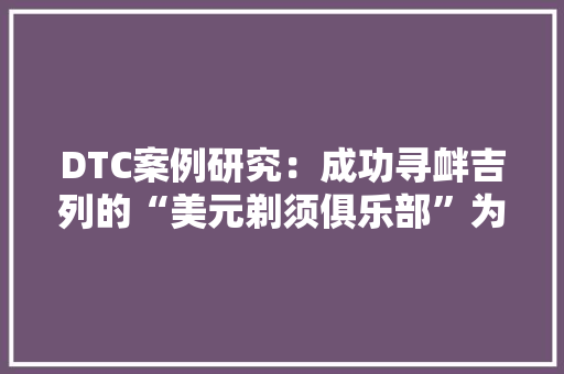 DTC案例研究：成功寻衅吉列的“美元剃须俱乐部”为何被称为DTC开山祖师？
