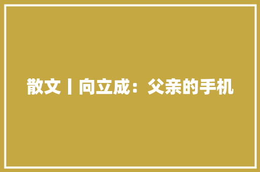 散文丨向立成：父亲的手机